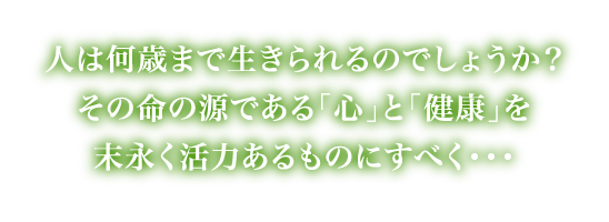 人は何歳まで生きられるのでしょうか？その命の源である「心」と「健康」を末永く活力あるものにすべく・・・